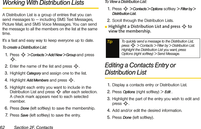 62 Section 2F. ContactsWorking With Distribution ListsA Distribution List is a group of entries that you can send messages to — including SMS Text Messages, Picture Mail, and SMS Voice Messages. You can send the message to all the members on the list at the same time. It’s a fast and easy way to keep everyone up to date. To create a Distribution List:1. Press S &gt; Contacts &gt; Add New &gt; Group and press S.2. Enter the name of the list and press S. 3. Highlight Category and assign one to the list.4. Highlight Add Members and press S.5. Highlight each entry you want to include in the Distribution List and press S after each selection. A check mark appears next to each selected member.6. Press Done (left softkey) to save the membership.7. Press Save (left softkey) to save the entry.To View a Distribution List:1. Press S &gt; Contacts &gt; Options softkey &gt; Filter by &gt; Distribution List.2. Scroll through the Distribution Lists.ⅷHighlight a Distribution List and press S to view the membership.Editing a Contacts Entry or Distribution List1. Display a contacts entry or Distribution List.2. Press Options (right softkey) &gt; Edit .3. Highlight the part of the entry you wish to edit and press S.4. Add and/or edit the desired information.5. Press Done (left softkey).Tip To quickly send a message to the Distribution List, press S &gt; Contacts &gt; Filter by &gt; Distribution List. Highlight the Distribution List you want, press Options (right softkey) &gt; Send Message.