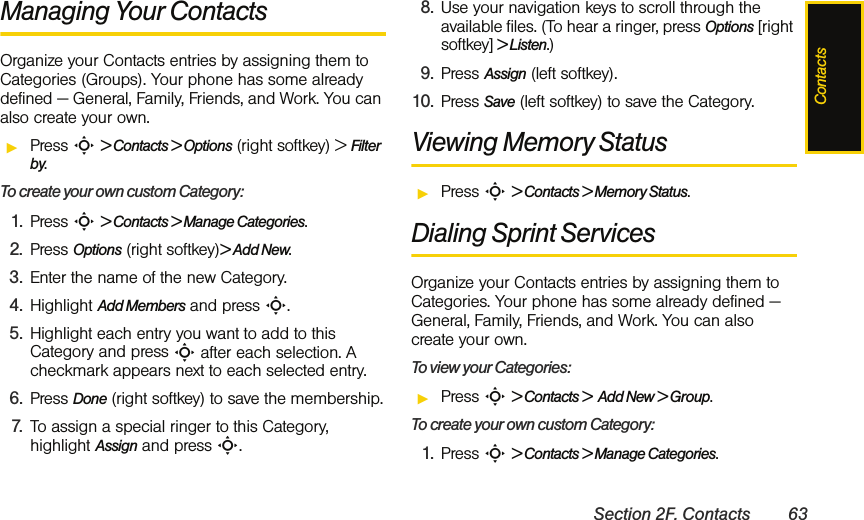 ContactsSection 2F. Contacts 63Managing Your ContactsOrganize your Contacts entries by assigning them to Categories (Groups). Your phone has some already defined — General, Family, Friends, and Work. You can also create your own. ᮣPress S &gt; Contacts &gt; Options (right softkey) &gt; Filter by.To create your own custom Category: 1. Press S &gt; Contacts &gt; Manage Categories.2. Press Options (right softkey)&gt; Add New.3. Enter the name of the new Category. 4. Highlight Add Members and press S.5. Highlight each entry you want to add to this Category and press S after each selection. A checkmark appears next to each selected entry. 6. Press Done (right softkey) to save the membership.7. To assign a special ringer to this Category, highlight Assign and press S. 8. Use your navigation keys to scroll through the available files. (To hear a ringer, press Options [right softkey] &gt; Listen.)9. Press Assign (left softkey).10. Press Save (left softkey) to save the Category. Viewing Memory StatusᮣPress S &gt; Contacts &gt; Memory Status.Dialing Sprint ServicesOrganize your Contacts entries by assigning them to Categories. Your phone has some already defined — General, Family, Friends, and Work. You can also create your own. To view your Categories: ᮣPress S &gt; Contacts &gt;  Add New &gt; Group.To create your own custom Category: 1. Press S &gt; Contacts &gt; Manage Categories.