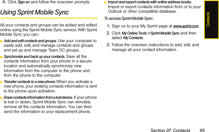 ContactsSection 2F. Contacts 654. Click Sign on and follow the onscreen prompts.Using Sprint Mobile SyncAll your contacts and groups can be added and edited online using the Sprint Mobile Sync service. With Sprint Mobile Sync you can:ⅷAdd and edit contacts and groups. Use your computer to easily add, edit, and manage contacts and groups and set up and manage Team DC groups.ⅷSynchronize and back up your contacts. Save all the contacts information from your phone in a secure location and automatically synchronize new information from the computer to the phone and from the phone to the computer.ⅷTransfer contacts to a new phone. When you activate a new phone, your existing contacts information is sent to the phone upon activation.ⅷErase contacts information from a lost device. If your phone is lost or stolen, Sprint Mobile Sync can remotely remove all the contacts information. You can then send the information to your replacement phone.ⅷImport and export contacts with online address books. Import or export contacts information from or to your Outlook or other compatible database.To access Sprint Mobile Sync:1. Sign on to your My Sprint page at www.sprint.com.2. Click My Online Tools &gt; Sprint Mobile Sync and then select My Contacts.3. Follow the onscreen instructions to add, edit, and manage all your contact information. 