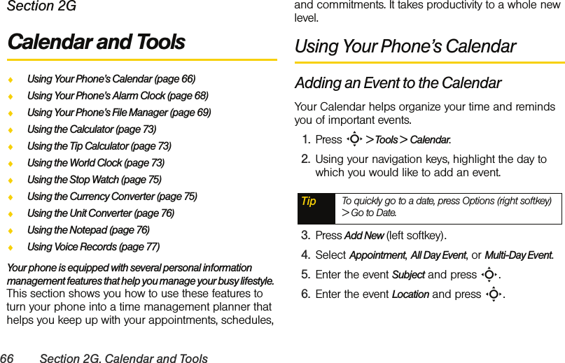 66 Section 2G. Calendar and ToolsSection 2GCalendar and ToolsࡗUsing Your Phone’s Calendar (page 66)ࡗUsing Your Phone’s Alarm Clock (page 68)ࡗUsing Your Phone’s File Manager (page 69)ࡗUsing the Calculator (page 73)ࡗUsing the Tip Calculator (page 73)ࡗUsing the World Clock (page 73)ࡗUsing the Stop Watch (page 75)ࡗUsing the Currency Converter (page 75)ࡗUsing the Unit Converter (page 76)ࡗUsing the Notepad (page 76)ࡗUsing Voice Records (page 77)Your phone is equipped with several personal information management features that help you manage your busy lifestyle. This section shows you how to use these features to turn your phone into a time management planner that helps you keep up with your appointments, schedules, and commitments. It takes productivity to a whole new level.Using Your Phone’s CalendarAdding an Event to the CalendarYour Calendar helps organize your time and reminds you of important events.1. Press S &gt; Tools &gt; Calendar.2. Using your navigation keys, highlight the day to which you would like to add an event.3. Press Add New (left softkey).4. Select Appointment, All Day Event, or Multi-Day Event.5. Enter the event Subject and press S. 6. Enter the event Location and press S. Tip To quickly go to a date, press Options (right softkey) &gt; Go to Date.