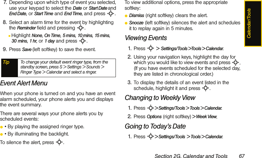 Calendar/ToolsSection 2G. Calendar and Tools 677. Depending upon which type of event you selected, use your keypad to select the Date or Start Date and End Date, or Start Time and End Time, and press S. 8. Select an alarm time for the event by highlighting the Reminder field and pressing S.ⅢHighlight None, On Time, 5 mins, 10 mins, 15 mins, 30 mins, 1 hr, or 1 day and press S.9. Press Save (left softkey) to save the event.Event Alert MenuWhen your phone is turned on and you have an event alarm scheduled, your phone alerts you and displays the event summary. There are several ways your phone alerts you by scheduled events:ⅷ• By playing the assigned ringer type.ⅷ• By illuminating the backlight.To silence the alert, press S.To view additional options, press the appropriate softkey:ⅷDismiss (right softkey) clears the alert.ⅷSnooze (left softkey) silences the alert and schedules it to replay again in 5 minutes.Viewing Events1. Press S &gt;  Settings/Tools &gt;Tools &gt; Calendar.2. Using your navigation keys, highlight the day for which you would like to view events and press S. (If you have events scheduled for the selected day, they are listed in chronological order.)3. To display the details of an event listed in the schedule, highlight it and press S.Changing to Weekly View1. Press S&gt; Settings/Tools &gt; Tools &gt; Calendar.2. Press Options (right softkey) &gt; Week View.Going to Today’s Date1. Press S&gt; Settings/Tools  &gt; Tools &gt; Calendar.Tip To change your default event ringer type, from the standby screen, press S &gt; Settings &gt; Sounds &gt; Ringer Type &gt; Calendar and select a ringer.