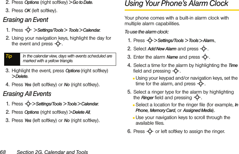 68 Section 2G. Calendar and Tools2. Press Options (right softkey) &gt; Go to Date.3. Press OK (left softkey).Erasing an Event1. Press S &gt; Settings/Tools &gt;  Tools &gt; Calendar.2. Using your navigation keys, highlight the day for the event and press S.3. Highlight the event, press Options (right softkey) &gt; Delete. 4. Press Yes (left softkey) or No (right softkey).Erasing All Events1. Press S&gt; Settings/Tools &gt; Tools &gt; Calendar.2. Press Options (right softkey) &gt; Delete All. 3. Press Yes (left softkey) or No (right softkey).Using Your Phone’s Alarm Clock Your phone comes with a built-in alarm clock with multiple alarm capabilities. To use the alarm clock:1. Press S&gt; Settings/Tools &gt; Tools &gt; Alarm..2. Select Add New Alarm and press S.3. Enter the alarm Name and press S. 4. Select a time for the alarm by highlighting the Time field and pressing S.ⅢUsing your keypad and/or navigation keys, set the time for the alarm, and press S.5. Select a ringer type for the alarm by highlighting the Ringer field and pressing S.ⅢSelect a location for the ringer file (for example, In Phone, Memory Card, or Assigned Media).ⅢUse your navigation keys to scroll through the available files. 6. Press S or left softkey to assign the ringer.Tip In the calendar view, days with events scheduled are marked with a yellow triangle.