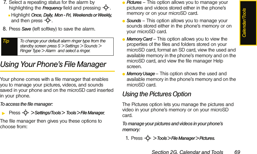Calendar/ToolsSection 2G. Calendar and Tools 697. Select a repeating status for the alarm by highlighting the Frequency field and pressing S.ⅢHighlight Once, Daily, Mon - Fri, Weekends or Weekly, and then press S.8. Press Save (left softkey) to save the alarm. Using Your Phone’s File ManagerYour phone comes with a file manager that enables you to manage your pictures, videos, and sounds saved in your phone and on the microSD card inserted in your phone.To access the file manager:ᮣPress S &gt; Settings/Tools &gt;  Tools &gt; File Manager.The file manager then gives you these options to choose from:ⅷPictures – This option allows you to manage your pictures and videos stored either in the phone’s memory or on your microSD card.ⅷSounds – This option allows you to manage your sounds stored either in the phone’s memory or on your microSD card.ⅷMemory Card – This option allows you to view the properties of the files and folders stored on your microSD card, format an SD card, view the used and available memory in the phone’s memory and on the microSD card, and view the file manager Help screen.ⅷMemory Usage – This option shows the used and available memory in the phone’s memory and on the microSD card.Using the Pictures OptionThe Pictures option lets you manage the pictures and video in your phone’s memory or on your microSD card.To manage your pictures and videos in your phone’s memory:1. Press S &gt; Tools &gt; File Manager &gt; Pictures.Tip To change your default alarm ringer type from the standby screen press S &gt; Settings &gt; Sounds &gt; Ringer Type &gt; Alarm  and select a ringer.