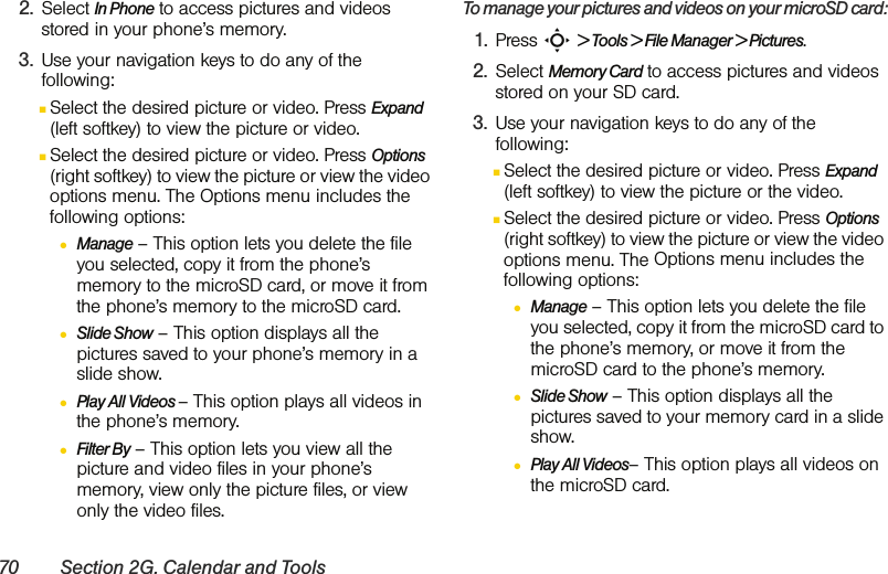 70 Section 2G. Calendar and Tools2. Select In Phone to access pictures and videos stored in your phone’s memory.3. Use your navigation keys to do any of the following:ⅢSelect the desired picture or video. Press Expand (left softkey) to view the picture or video.ⅢSelect the desired picture or video. Press Options (right softkey) to view the picture or view the video options menu. The Options menu includes the following options:●Manage – This option lets you delete the file you selected, copy it from the phone’s memory to the microSD card, or move it from the phone’s memory to the microSD card.●Slide Show – This option displays all the pictures saved to your phone’s memory in a slide show.●Play All Videos – This option plays all videos in the phone’s memory.●Filter By – This option lets you view all the picture and video files in your phone’s memory, view only the picture files, or view only the video files.To manage your pictures and videos on your microSD card:1. Press S &gt; Tools &gt; File Manager &gt; Pictures.2. Select Memory Card to access pictures and videos stored on your SD card.3. Use your navigation keys to do any of the following:ⅢSelect the desired picture or video. Press Expand (left softkey) to view the picture or the video.ⅢSelect the desired picture or video. Press Options (right softkey) to view the picture or view the video options menu. The Options menu includes the following options:●Manage – This option lets you delete the file you selected, copy it from the microSD card to the phone’s memory, or move it from the microSD card to the phone’s memory.●Slide Show – This option displays all the pictures saved to your memory card in a slide show.●Play All Videos– This option plays all videos on the microSD card.