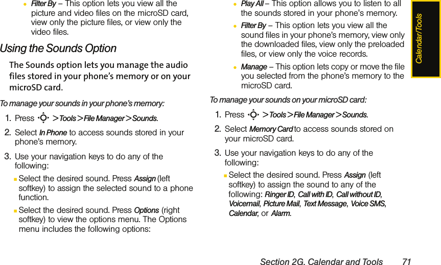 Calendar/ToolsSection 2G. Calendar and Tools 71●Filter By – This option lets you view all the picture and video files on the microSD card, view only the picture files, or view only the video files.Using the Sounds OptionThe Sounds option lets you manage the audio files stored in your phone’s memory or on your microSD card.To manage your sounds in your phone’s memory:1. Press S &gt; Tools &gt; File Manager &gt; Sounds.2. Select In Phone to access sounds stored in your phone’s memory.3. Use your navigation keys to do any of the following:ⅢSelect the desired sound. Press Assign (left softkey) to assign the selected sound to a phone function.ⅢSelect the desired sound. Press Options (right softkey) to view the options menu. The Options menu includes the following options:●Play All – This option allows you to listen to all the sounds stored in your phone&apos;s memory.●Filter By – This option lets you view all the sound files in your phone’s memory, view only the downloaded files, view only the preloaded files, or view only the voice records.●Manage – This option lets copy or move the file you selected from the phone’s memory to the microSD card.To manage your sounds on your microSD card:1. Press S &gt; Tools &gt; File Manager &gt; Sounds.2. Select Memory Card to access sounds stored on your microSD card.3. Use your navigation keys to do any of the following:ⅢSelect the desired sound. Press Assign (left softkey) to assign the sound to any of the following: Ringer ID, Call with ID, Call without ID, Voicemail, Picture Mail, Text Message, Voice SMS, Calendar, or Alarm.