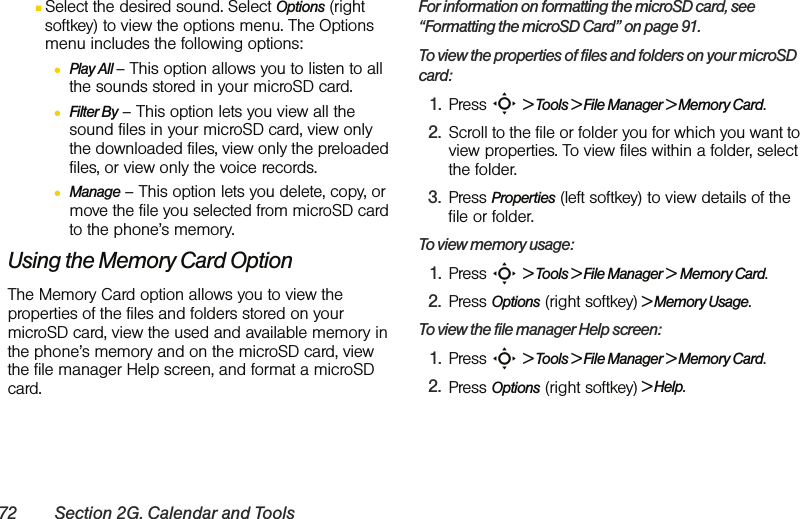 72 Section 2G. Calendar and ToolsⅢSelect the desired sound. Select Options (right softkey) to view the options menu. The Options menu includes the following options:●Play All – This option allows you to listen to all the sounds stored in your microSD card.●Filter By – This option lets you view all the sound files in your microSD card, view only the downloaded files, view only the preloaded files, or view only the voice records.●Manage – This option lets you delete, copy, or move the file you selected from microSD card to the phone’s memory.Using the Memory Card OptionThe Memory Card option allows you to view the properties of the files and folders stored on your microSD card, view the used and available memory in the phone’s memory and on the microSD card, view the file manager Help screen, and format a microSD card.For information on formatting the microSD card, see “Formatting the microSD Card” on page 91.To view the properties of files and folders on your microSD card:1. Press S &gt; Tools &gt; File Manager &gt; Memory Card.2. Scroll to the file or folder you for which you want to view properties. To view files within a folder, select the folder.3. Press Properties (left softkey) to view details of the file or folder.To view memory usage:1. Press S &gt; Tools &gt; File Manager &gt; Memory Card.2. Press Options (right softkey) &gt; Memory Usage.To view the file manager Help screen:1. Press S &gt; Tools &gt; File Manager &gt; Memory Card.2. Press Options (right softkey) &gt; Help.