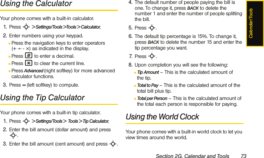 Calendar/ToolsSection 2G. Calendar and Tools 73Using the CalculatorYour phone comes with a built-in calculator.1. Press S &gt; Settings/Tools &gt;Tools &gt; Calculator.2. Enter numbers using your keypad.ⅢPress the navigation keys to enter operators (+ ÷ - ×) as indicated in the display.ⅢPress # to enter a decimal.ⅢPress * to clear the current line.ⅢPress Advanced (right softkey) for more advanced calculator functions.3. Press = (left softkey) to compute.Using the Tip CalculatorYour phone comes with a built-in tip calculator.1. Press S &gt; Settings/Tools &gt;  Tools &gt; Tip Calculator.2. Enter the bill amount (dollar amount) and press S.3. Enter the bill amount (cent amount) and press S.4. The default number of people paying the bill is one. To change it, press BACK to delete the number 1 and enter the number of people splitting the bill.5. Press S.6. The default tip percentage is 15%. To change it, press BACK to delete the number 15 and enter the tip percentage you want.7. Press S.8. Upon completion you will see the following:ⅢTip Amount – This is the calculated amount of the tip.ⅢTotal to Pay – This is the calculated amount of the total bill plus tip.ⅢTotal per Person – This is the calculated amount of the total each person is responsible for paying.Using the World ClockYour phone comes with a built-in world clock to let you view times around the world.