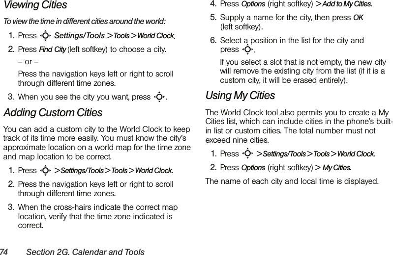 74 Section 2G. Calendar and ToolsViewing CitiesTo view the time in different cities around the world:1. Press S Settings/Tools &gt; Tools &gt; World Clock.2. Press Find City (left softkey) to choose a city.– or – Press the navigation keys left or right to scroll through different time zones.3. When you see the city you want, press S.Adding Custom CitiesYou can add a custom city to the World Clock to keep track of its time more easily. You must know the city’s approximate location on a world map for the time zone and map location to be correct.1. Press S &gt; Settings/Tools &gt; Tools &gt; World Clock.2. Press the navigation keys left or right to scroll through different time zones.3. When the cross-hairs indicate the correct map location, verify that the time zone indicated is correct.4. Press Options (right softkey) &gt; Add to My Cities.5. Supply a name for the city, then press OK (left softkey).6. Select a position in the list for the city and press S. If you select a slot that is not empty, the new city will remove the existing city from the list (if it is a custom city, it will be erased entirely).Using My CitiesThe World Clock tool also permits you to create a My Cities list, which can include cities in the phone’s built-in list or custom cities. The total number must not exceed nine cities.1. Press S &gt; Settings/Tools &gt; Tools &gt; World Clock.2. Press Options (right softkey) &gt;  My Cities.The name of each city and local time is displayed.