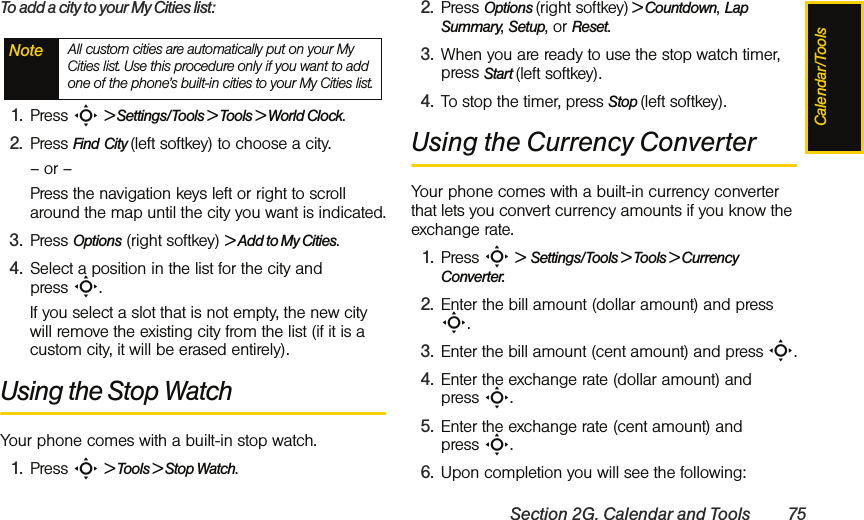Calendar/ToolsSection 2G. Calendar and Tools 75To add a city to your My Cities list:1. Press S &gt; Settings/Tools &gt; Tools &gt; World Clock.2. Press Find City (left softkey) to choose a city.– or – Press the navigation keys left or right to scroll around the map until the city you want is indicated.3. Press Options (right softkey) &gt; Add to My Cities.4. Select a position in the list for the city and press S. If you select a slot that is not empty, the new city will remove the existing city from the list (if it is a custom city, it will be erased entirely).Using the Stop WatchYour phone comes with a built-in stop watch.1. Press S &gt; Tools &gt; Stop Watch.2. Press Options (right softkey) &gt; Countdown, Lap Summary, Setup, or Reset.3. When you are ready to use the stop watch timer, press Start (left softkey).4. To stop the timer, press Stop (left softkey).Using the Currency ConverterYour phone comes with a built-in currency converter that lets you convert currency amounts if you know the exchange rate.1. Press S &gt;  Settings/Tools &gt; Tools &gt; Currency Converter.2. Enter the bill amount (dollar amount) and press S.3. Enter the bill amount (cent amount) and press S.4. Enter the exchange rate (dollar amount) and press S.5. Enter the exchange rate (cent amount) and press S.6. Upon completion you will see the following:Note All custom cities are automatically put on your My Cities list. Use this procedure only if you want to add one of the phone’s built-in cities to your My Cities list.