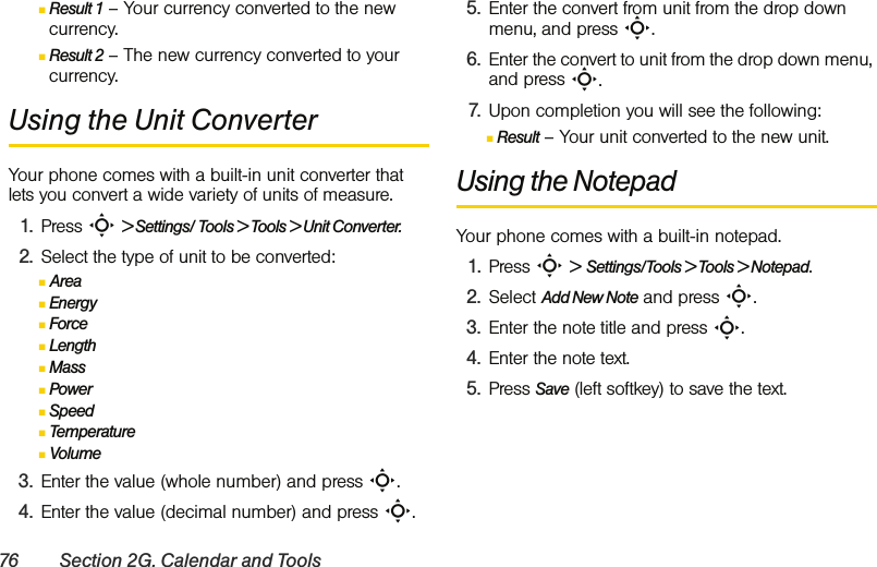 76 Section 2G. Calendar and ToolsⅢResult 1 – Your currency converted to the new currency.ⅢResult 2 – The new currency converted to your currency.Using the Unit ConverterYour phone comes with a built-in unit converter that lets you convert a wide variety of units of measure.1. Press S &gt; Settings/ Tools &gt; Tools &gt; Unit Converter.2. Select the type of unit to be converted:ⅢAreaⅢEnergyⅢForceⅢLengthⅢMassⅢPowerⅢSpeedⅢTemperatureⅢVolume3. Enter the value (whole number) and press S.4. Enter the value (decimal number) and press S.5. Enter the convert from unit from the drop down menu, and press S.6. Enter the convert to unit from the drop down menu, and press S.7. Upon completion you will see the following:ⅢResult – Your unit converted to the new unit.Using the NotepadYour phone comes with a built-in notepad.1. Press S &gt;  Settings/Tools &gt; Tools &gt; Notepad.2. Select Add New Note and press S.3. Enter the note title and press S. 4. Enter the note text. 5. Press Save (left softkey) to save the text.