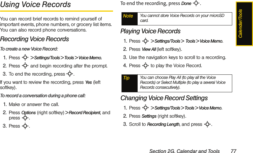 Calendar/ToolsSection 2G. Calendar and Tools 77Using Voice RecordsYou can record brief records to remind yourself of important events, phone numbers, or grocery list items. You can also record phone conversations.Recording Voice RecordsTo create a new Voice Record:1. Press S &gt; Settings/Tools &gt; Tools &gt; Voice Memo.2. Press S and begin recording after the prompt.3. To end the recording, press S.If you want to review the recording, press Yes (left softkey). To record a conversation during a phone call:1. Make or answer the call.2. Press Options (right softkey) &gt; Record Recipient, and press S.3. Press S. To end the recording, press Done S.Playing Voice Records1. Press S &gt; Settings/Tools &gt;  Tools &gt; Voice Memo.2. Press View All (left softkey).3. Use the navigation keys to scroll to a recording.4. Press S to play the Voice Record.Changing Voice Record Settings1. Press S &gt; Settings/Tools &gt; Tools &gt; Voice Memo.2. Press Settings (right softkey).3. Scroll to Recording Length, and press S.Note You cannot store Voice Records on your microSD card. Tip You can choose Play All (to play all the Voice Records) or Select Multiple (to play a several Voice Records consecutively).