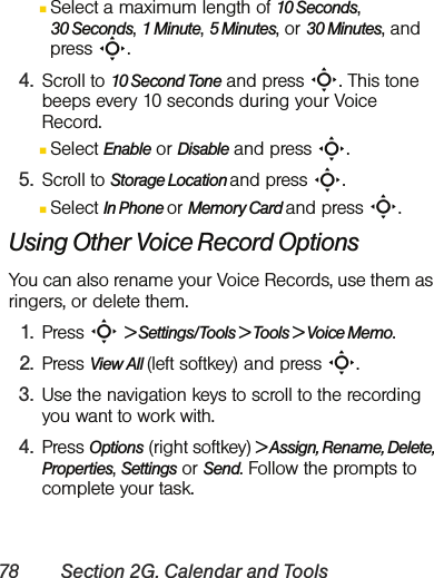 78 Section 2G. Calendar and ToolsⅢSelect a maximum length of 10 Seconds, 30 Seconds, 1 Minute, 5 Minutes, or 30 Minutes, and press S.4. Scroll to 10 Second Tone and press S. This tone beeps every 10 seconds during your Voice Record.ⅢSelect Enable or Disable and press S.5. Scroll to Storage Location and press S.ⅢSelect In Phone or Memory Card and press S.Using Other Voice Record OptionsYou can also rename your Voice Records, use them as ringers, or delete them. 1. Press S &gt; Settings/Tools &gt; Tools &gt; Voice Memo.2. Press View All (left softkey) and press S.3. Use the navigation keys to scroll to the recording you want to work with.4. Press Options (right softkey) &gt; Assign, Rename, Delete, Properties, Settings or Send. Follow the prompts to complete your task.