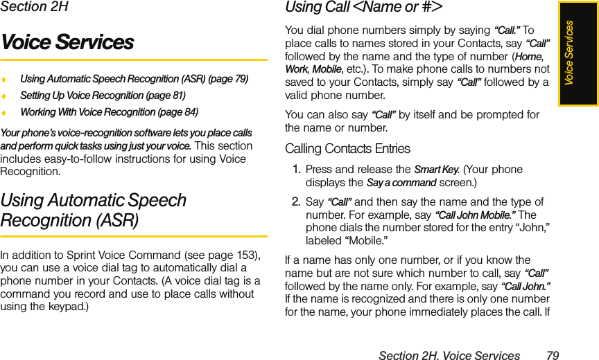 Voice ServicesSection 2H. Voice Services 79Section 2HVoice ServicesࡗUsing Automatic Speech Recognition (ASR) (page 79)ࡗSetting Up Voice Recognition (page 81)ࡗWorking With Voice Recognition (page 84)Your phone’s voice-recognition software lets you place calls and perform quick tasks using just your voice. This section includes easy-to-follow instructions for using Voice Recognition.Using Automatic Speech Recognition (ASR)In addition to Sprint Voice Command (see page 153), you can use a voice dial tag to automatically dial a phone number in your Contacts. (A voice dial tag is a command you record and use to place calls without using the keypad.)Using Call &lt;Name or #&gt;You dial phone numbers simply by saying “Call.” To place calls to names stored in your Contacts, say “Call” followed by the name and the type of number (Home, Work, Mobile, etc.). To make phone calls to numbers not saved to your Contacts, simply say “Call” followed by a valid phone number. You can also say “Call” by itself and be prompted for the name or number. Calling Contacts Entries1. Press and release the Smart Key. (Your phone displays the Say a command screen.)2. Say “Call” and then say the name and the type of number. For example, say “Call John Mobile.” The phone dials the number stored for the entry “John,” labeled “Mobile.” If a name has only one number, or if you know the name but are not sure which number to call, say “Call” followed by the name only. For example, say “Call John.” If the name is recognized and there is only one number for the name, your phone immediately places the call. If 