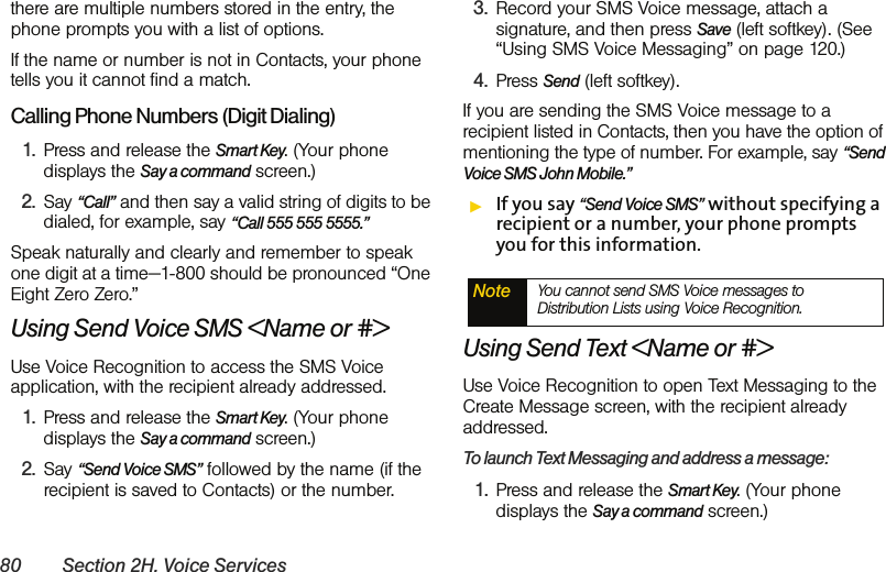 80 Section 2H. Voice Servicesthere are multiple numbers stored in the entry, the phone prompts you with a list of options. If the name or number is not in Contacts, your phone tells you it cannot find a match.Calling Phone Numbers (Digit Dialing)1. Press and release the Smart Key. (Your phone displays the Say a command screen.)2. Say “Call” and then say a valid string of digits to be dialed, for example, say “Call 555 555 5555.”Speak naturally and clearly and remember to speak one digit at a time—1-800 should be pronounced “One Eight Zero Zero.”Using Send Voice SMS &lt;Name or #&gt;Use Voice Recognition to access the SMS Voice application, with the recipient already addressed.1. Press and release the Smart Key. (Your phone displays the Say a command screen.)2. Say “Send Voice SMS” followed by the name (if the recipient is saved to Contacts) or the number. 3. Record your SMS Voice message, attach a signature, and then press Save (left softkey). (See “Using SMS Voice Messaging” on page 120.)4. Press Send (left softkey).If you are sending the SMS Voice message to a recipient listed in Contacts, then you have the option of mentioning the type of number. For example, say “Send Voice SMS John Mobile.”ᮣIf you say “Send Voice SMS” without specifying a recipient or a number, your phone prompts you for this information.Using Send Text &lt;Name or #&gt;Use Voice Recognition to open Text Messaging to the Create Message screen, with the recipient already addressed. To launch Text Messaging and address a message:1. Press and release the Smart Key. (Your phone displays the Say a command screen.)Note You cannot send SMS Voice messages to Distribution Lists using Voice Recognition. 