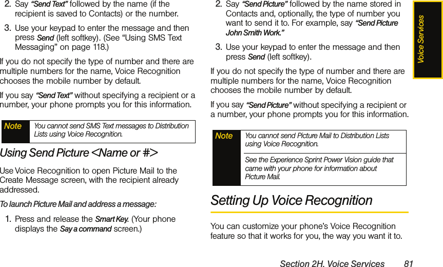 Voice ServicesSection 2H. Voice Services 812. Say “Send Text” followed by the name (if the recipient is saved to Contacts) or the number. 3. Use your keypad to enter the message and then press Send (left softkey). (See “Using SMS Text Messaging” on page 118.)If you do not specify the type of number and there are multiple numbers for the name, Voice Recognition chooses the mobile number by default.If you say “Send Text” without specifying a recipient or a number, your phone prompts you for this information.Using Send Picture &lt;Name or #&gt;Use Voice Recognition to open Picture Mail to the Create Message screen, with the recipient already addressed. To launch Picture Mail and address a message:1. Press and release the Smart Key. (Your phone displays the Say a command screen.)2. Say “Send Picture” followed by the name stored in Contacts and, optionally, the type of number you want to send it to. For example, say “Send Picture John Smith Work.” 3. Use your keypad to enter the message and then press Send (left softkey).If you do not specify the type of number and there are multiple numbers for the name, Voice Recognition chooses the mobile number by default.If you say “Send Picture” without specifying a recipient or a number, your phone prompts you for this information.Setting Up Voice RecognitionYou can customize your phone’s Voice Recognition feature so that it works for you, the way you want it to. Note You cannot send SMS Text messages to Distribution Lists using Voice Recognition. Note You cannot send Picture Mail to Distribution Lists using Voice Recognition. See the Experience Sprint Power Vision guide that came with your phone for information about Picture Mail.