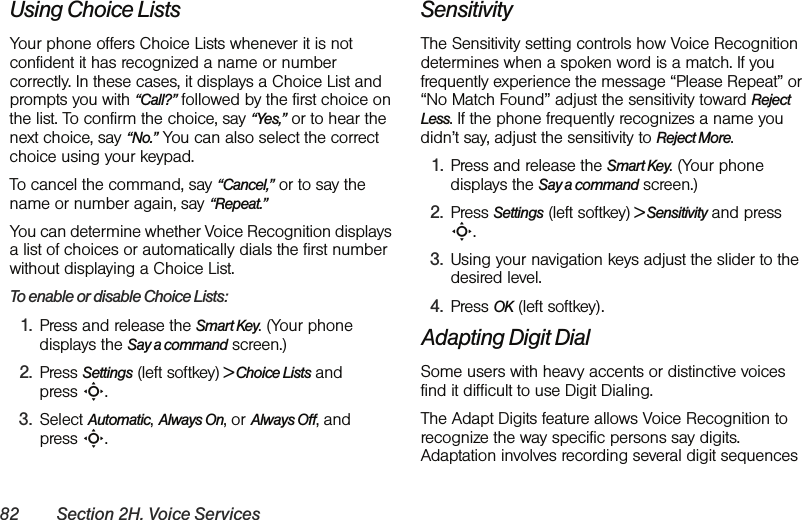 82 Section 2H. Voice ServicesUsing Choice ListsYour phone offers Choice Lists whenever it is not confident it has recognized a name or number correctly. In these cases, it displays a Choice List and prompts you with “Call?” followed by the first choice on the list. To confirm the choice, say “Yes,” or to hear the next choice, say “No.” You can also select the correct choice using your keypad.To cancel the command, say “Cancel,” or to say the name or number again, say “Repeat.”You can determine whether Voice Recognition displays a list of choices or automatically dials the first number without displaying a Choice List.To enable or disable Choice Lists:1. Press and release the Smart Key. (Your phone displays the Say a command screen.)2. Press Settings (left softkey) &gt; Choice Lists and press S.3. Select Automatic, Always On, or Always Off, and press S.SensitivityThe Sensitivity setting controls how Voice Recognition determines when a spoken word is a match. If you frequently experience the message “Please Repeat” or “No Match Found” adjust the sensitivity toward Reject Less. If the phone frequently recognizes a name you didn’t say, adjust the sensitivity to Reject More.1. Press and release the Smart Key. (Your phone displays the Say a command screen.)2. Press Settings (left softkey) &gt; Sensitivity and press S.3. Using your navigation keys adjust the slider to the desired level. 4. Press OK (left softkey).Adapting Digit DialSome users with heavy accents or distinctive voices find it difficult to use Digit Dialing. The Adapt Digits feature allows Voice Recognition to recognize the way specific persons say digits. Adaptation involves recording several digit sequences 