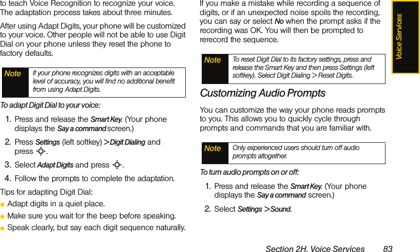 Voice ServicesSection 2H. Voice Services 83to teach Voice Recognition to recognize your voice. The adaptation process takes about three minutes.After using Adapt Digits, your phone will be customized to your voice. Other people will not be able to use Digit Dial on your phone unless they reset the phone to factory defaults.To adapt Digit Dial to your voice:1. Press and release the Smart Key. (Your phone displays the Say a command screen.)2. Press Settings (left softkey) &gt; Digit Dialing and press S.3. Select Adapt Digits and press S.4. Follow the prompts to complete the adaptation.Tips for adapting Digit Dial:ⅷAdapt digits in a quiet place.ⅷMake sure you wait for the beep before speaking.ⅷSpeak clearly, but say each digit sequence naturally.If you make a mistake while recording a sequence of digits, or if an unexpected noise spoils the recording, you can say or select No when the prompt asks if the recording was OK. You will then be prompted to rerecord the sequence.Customizing Audio PromptsYou can customize the way your phone reads prompts to you. This allows you to quickly cycle through prompts and commands that you are familiar with. To turn audio prompts on or off: 1. Press and release the Smart Key. (Your phone displays the Say a command screen.)2. Select Settings &gt; Sound. Note If your phone recognizes digits with an acceptable level of accuracy, you will find no additional benefit from using Adapt Digits.Note To reset Digit Dial to its factory settings, press and release the Smart Key and then press Settings (left softkey). Select Digit Dialing &gt; Reset Digits. Note Only experienced users should turn off audio prompts altogether.