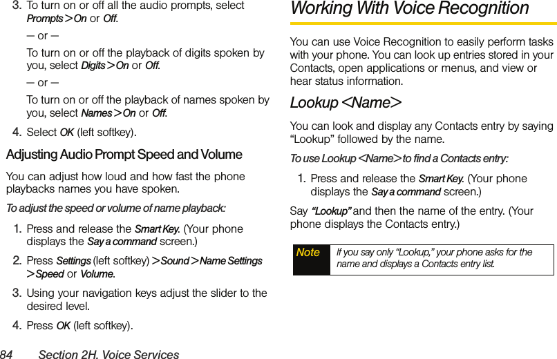 84 Section 2H. Voice Services3. To turn on or off all the audio prompts, select Prompts &gt; On or Off. — or —To turn on or off the playback of digits spoken by you, select Digits &gt; On or Off. — or —To turn on or off the playback of names spoken by you, select Names &gt; On or Off. 4. Select OK (left softkey).Adjusting Audio Prompt Speed and VolumeYou can adjust how loud and how fast the phone playbacks names you have spoken. To adjust the speed or volume of name playback:1. Press and release the Smart Key. (Your phone displays the Say a command screen.)2. Press Settings (left softkey) &gt; Sound &gt; Name Settings &gt; Speed or Volume. 3. Using your navigation keys adjust the slider to the desired level. 4. Press OK (left softkey).Working With Voice RecognitionYou can use Voice Recognition to easily perform tasks with your phone. You can look up entries stored in your Contacts, open applications or menus, and view or hear status information. Lookup &lt;Name&gt;You can look and display any Contacts entry by saying “Lookup” followed by the name. To use Lookup &lt;Name&gt; to find a Contacts entry:1. Press and release the Smart Key. (Your phone displays the Say a command screen.)Say “Lookup” and then the name of the entry. (Your phone displays the Contacts entry.) Note If you say only “Lookup,” your phone asks for the name and displays a Contacts entry list. 