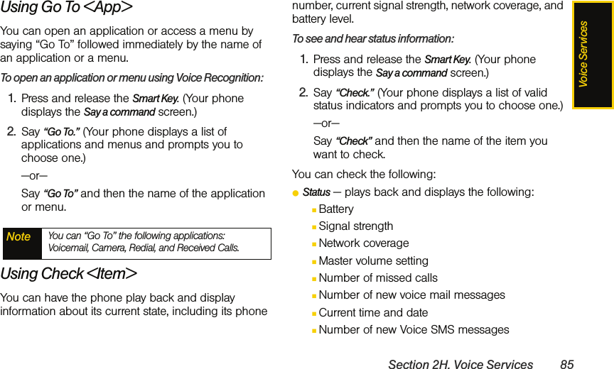 Voice ServicesSection 2H. Voice Services 85Using Go To &lt;App&gt;You can open an application or access a menu by saying “Go To” followed immediately by the name of an application or a menu. To open an application or menu using Voice Recognition:1. Press and release the Smart Key. (Your phone displays the Say a command screen.)2. Say “Go To.” (Your phone displays a list of applications and menus and prompts you to choose one.)—or—Say “Go To” and then the name of the application or menu.Using Check &lt;Item&gt;You can have the phone play back and display information about its current state, including its phone number, current signal strength, network coverage, and battery level.To see and hear status information:1. Press and release the Smart Key. (Your phone displays the Say a command screen.)2. Say “Check.” (Your phone displays a list of valid status indicators and prompts you to choose one.)—or—Say “Check” and then the name of the item you want to check.You can check the following:ⅷStatus — plays back and displays the following:ⅢBatteryⅢSignal strengthⅢNetwork coverageⅢMaster volume settingⅢNumber of missed callsⅢNumber of new voice mail messagesⅢCurrent time and dateⅢNumber of new Voice SMS messagesNote You can “Go To” the following applications: Voicemail, Camera, Redial, and Received Calls.