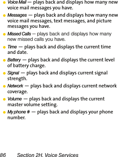 86 Section 2H. Voice ServicesⅷVoice Mail — plays back and displays how many new voice mail messages you have.ⅷMessages — plays back and displays how many new voice mail messages, text messages, and picture messages you have.ⅷMissed Calls — plays back and displays how many new missed calls you have.ⅷTime — plays back and displays the current time and date.ⅷBattery — plays back and displays the current level of battery charge.ⅷSignal — plays back and displays current signal strength.ⅷNetwork — plays back and displays current network coverage.ⅷVolume — plays back and displays the current master volume setting.ⅷMy phone # — plays back and displays your phone number.