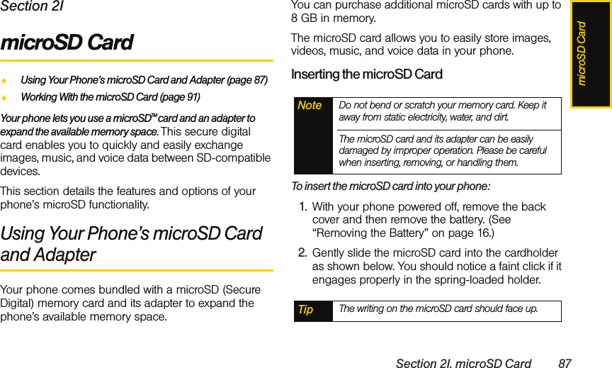 microSD CardSection 2I. microSD Card 87Section 2ImicroSD CardࡗUsing Your Phone’s microSD Card and Adapter (page 87)ࡗWorking With the microSD Card (page 91)Your phone lets you use a microSDTM card and an adapter to expand the available memory space. This secure digital card enables you to quickly and easily exchange images, music, and voice data between SD-compatible devices.This section details the features and options of your phone’s microSD functionality.Using Your Phone’s microSD Card and AdapterYour phone comes bundled with a microSD (Secure Digital) memory card and its adapter to expand the phone’s available memory space. You can purchase additional microSD cards with up to 8 GB in memory. The microSD card allows you to easily store images, videos, music, and voice data in your phone.Inserting the microSD CardTo insert the microSD card into your phone:1. With your phone powered off, remove the back cover and then remove the battery. (See “Removing the Battery” on page 16.)2. Gently slide the microSD card into the cardholder as shown below. You should notice a faint click if it engages properly in the spring-loaded holder. Note Do not bend or scratch your memory card. Keep it away from static electricity, water, and dirt.The microSD card and its adapter can be easily damaged by improper operation. Please be careful when inserting, removing, or handling them.Tip The writing on the microSD card should face up.