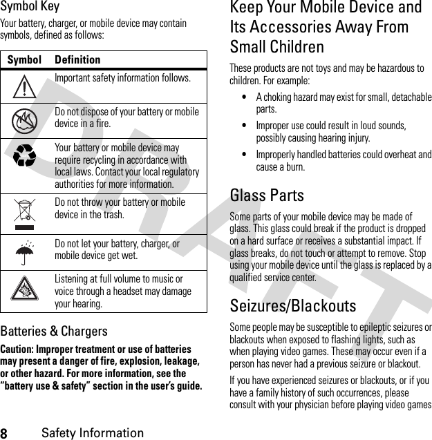 8Safety InformationSymbol KeyYour battery, charger, or mobile device may contain symbols, defined as follows:Batteries &amp; ChargersCaution: Improper treatment or use of batteries may present a danger of fire, explosion, leakage, or other hazard. For more information, see the “battery use &amp; safety” section in the user’s guide.Keep Your Mobile Device and Its Accessories Away From Small ChildrenThese products are not toys and may be hazardous to children. For example:•A choking hazard may exist for small, detachable parts.•Improper use could result in loud sounds, possibly causing hearing injury.•Improperly handled batteries could overheat and cause a burn.Glass PartsSome parts of your mobile device may be made of glass. This glass could break if the product is dropped on a hard surface or receives a substantial impact. If glass breaks, do not touch or attempt to remove. Stop using your mobile device until the glass is replaced by a qualified service center.Seizures/BlackoutsSome people may be susceptible to epileptic seizures or blackouts when exposed to flashing lights, such as when playing video games. These may occur even if a person has never had a previous seizure or blackout.If you have experienced seizures or blackouts, or if you have a family history of such occurrences, please consult with your physician before playing video games Symbol DefinitionImportant safety information follows.Do not dispose of your battery or mobile device in a fire.Your battery or mobile device may require recycling in accordance with local laws. Contact your local regulatory authorities for more information.Do not throw your battery or mobile device in the trash.Do not let your battery, charger, or mobile device get wet.Listening at full volume to music or voice through a headset may damage your hearing.032374o032376o032375o