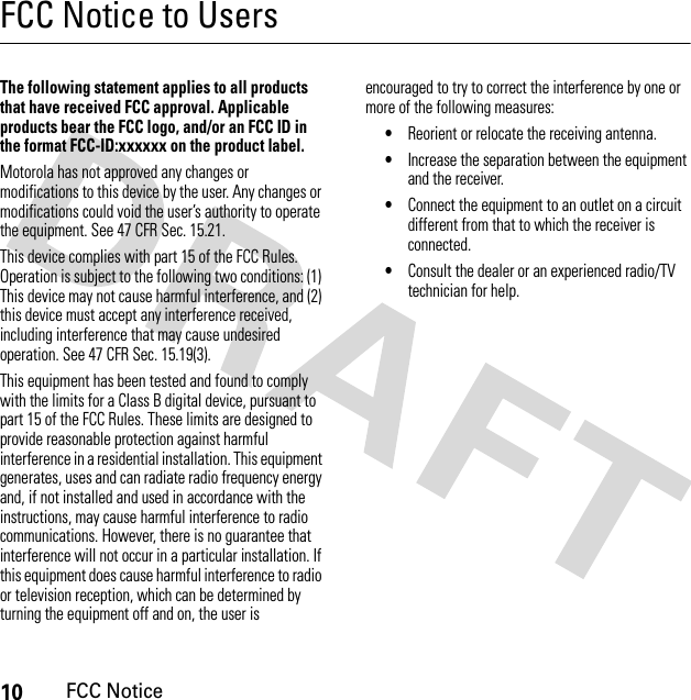 10FCC NoticeFCC Notice to UsersFCC NoticeThe following statement applies to all products that have received FCC approval. Applicable products bear the FCC logo, and/or an FCC ID in the format FCC-ID:xxxxxx on the product label.Motorola has not approved any changes or modifications to this device by the user. Any changes or modifications could void the user’s authority to operate the equipment. See 47 CFR Sec. 15.21.This device complies with part 15 of the FCC Rules. Operation is subject to the following two conditions: (1) This device may not cause harmful interference, and (2) this device must accept any interference received, including interference that may cause undesired operation. See 47 CFR Sec. 15.19(3).This equipment has been tested and found to comply with the limits for a Class B digital device, pursuant to part 15 of the FCC Rules. These limits are designed to provide reasonable protection against harmful interference in a residential installation. This equipment generates, uses and can radiate radio frequency energy and, if not installed and used in accordance with the instructions, may cause harmful interference to radio communications. However, there is no guarantee that interference will not occur in a particular installation. If this equipment does cause harmful interference to radio or television reception, which can be determined by turning the equipment off and on, the user is encouraged to try to correct the interference by one or more of the following measures:•Reorient or relocate the receiving antenna.•Increase the separation between the equipment and the receiver.•Connect the equipment to an outlet on a circuit different from that to which the receiver is connected.•Consult the dealer or an experienced radio/TV technician for help.