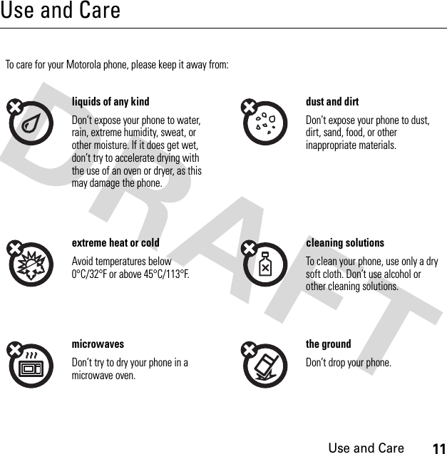 11Use and CareUse and CareUse and CareTo care for your Motorola phone, please keep it away from:liquids of any kind dust and dirtDon’t expose your phone to water, rain, extreme humidity, sweat, or other moisture. If it does get wet, don’t try to accelerate drying with the use of an oven or dryer, as this may damage the phone.Don’t expose your phone to dust, dirt, sand, food, or other inappropriate materials.extreme heat or cold cleaning solutionsAvoid temperatures below 0°C/32°F or above 45°C/113°F.To clean your phone, use only a dry soft cloth. Don’t use alcohol or other cleaning solutions.microwaves the groundDon’t try to dry your phone in a microwave oven.Don’t drop your phone.