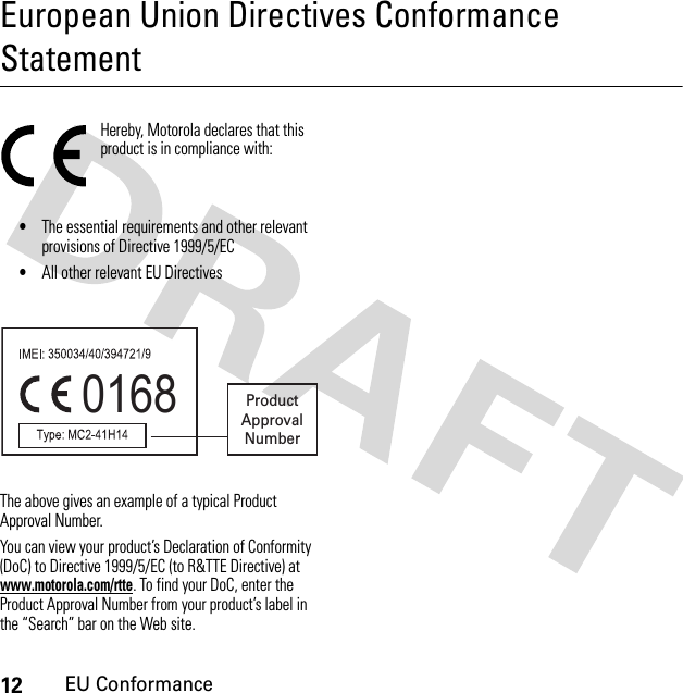 12EU ConformanceEuropean Union Directives Conformance StatementEU ConformanceHereby, Motorola declares that this product is in compliance with:•The essential requirements and other relevant provisions of Directive 1999/5/EC•All other relevant EU DirectivesThe above gives an example of a typical Product Approval Number.You can view your product’s Declaration of Conformity (DoC) to Directive 1999/5/EC (to R&amp;TTE Directive) at www.motorola.com/rtte. To find your DoC, enter the Product Approval Number from your product’s label in the “Search” bar on the Web site.0168 ProductApprovalNumber