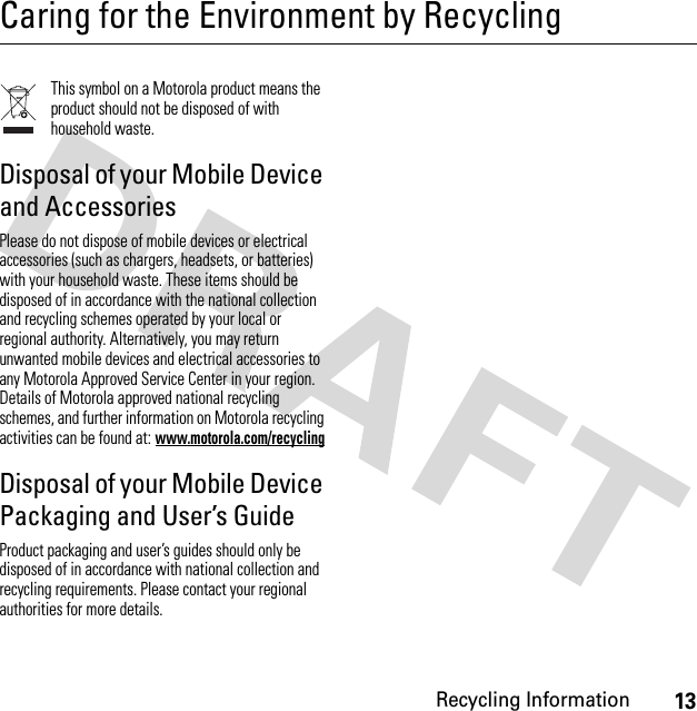 13Recycling InformationCaring for the Environment by RecyclingRecycli ng Inform ationThis symbol on a Motorola product means the product should not be disposed of with household waste.Disposal of your Mobile Device and AccessoriesPlease do not dispose of mobile devices or electrical accessories (such as chargers, headsets, or batteries) with your household waste. These items should be disposed of in accordance with the national collection and recycling schemes operated by your local or regional authority. Alternatively, you may return unwanted mobile devices and electrical accessories to any Motorola Approved Service Center in your region. Details of Motorola approved national recycling schemes, and further information on Motorola recycling activities can be found at: www.motorola.com/recyclingDisposal of your Mobile Device Packaging and User’s GuideProduct packaging and user’s guides should only be disposed of in accordance with national collection and recycling requirements. Please contact your regional authorities for more details.