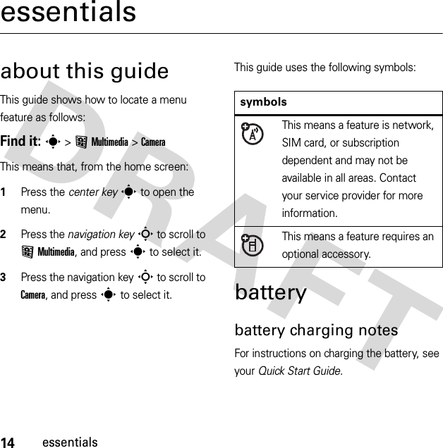 14essentialsessentialsabout this guideThis guide shows how to locate a menu feature as follows:Find it: s &gt;&lt;Multimedia &gt;CameraThis means that, from the home screen:  1Press the center keys to open the menu.2Press the navigation keyS to scroll to &lt;Multimedia, and press s to select it.3Press the navigation keyS to scroll to Camera, and press s to select it.This guide uses the following symbols:batterybattery charging notesFor instructions on charging the battery, see your Quick Start Guide.symbolsThis means a feature is network, SIM card, or subscription dependent and may not be available in all areas. Contact your service provider for more information.This means a feature requires an optional accessory.