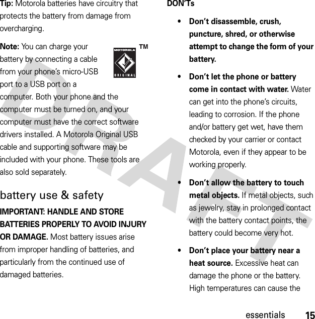 15essentialsTip: Motorola batteries have circuitry that protects the battery from damage from overcharging.Note: You can charge your battery by connecting a cable from your phone’s micro-USB port to a USB port on a computer. Both your phone and the computer must be turned on, and your computer must have the correct software drivers installed. A Motorola Original USB cable and supporting software may be included with your phone. These tools are also sold separately.battery use &amp; safetyIMPORTANT: HANDLE AND STORE BATTERIES PROPERLY TO AVOID INJURY OR DAMAGE. Most battery issues arise from improper handling of batteries, and particularly from the continued use of damaged batteries.DON’Ts• Don’t disassemble, crush, puncture, shred, or otherwise attempt to change the form of your battery.• Don’t let the phone or battery come in contact with water. Water can get into the phone’s circuits, leading to corrosion. If the phone and/or battery get wet, have them checked by your carrier or contact Motorola, even if they appear to be working properly.• Don’t allow the battery to touch metal objects. If metal objects, such as jewelry, stay in prolonged contact with the battery contact points, the battery could become very hot.• Don’t place your battery near a heat source. Excessive heat can damage the phone or the battery. High temperatures can cause the 