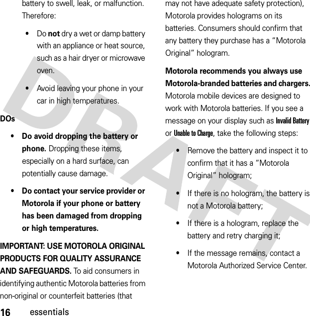 16essentialsbattery to swell, leak, or malfunction. Therefore:•Do not dry a wet or damp battery with an appliance or heat source, such as a hair dryer or microwave oven.•Avoid leaving your phone in your car in high temperatures.DOs• Do avoid dropping the battery or phone. Dropping these items, especially on a hard surface, can potentially cause damage.• Do contact your service provider or Motorola if your phone or battery has been damaged from dropping or high temperatures.IMPORTANT: USE MOTOROLA ORIGINAL PRODUCTS FOR QUALITY ASSURANCE AND SAFEGUARDS. To aid consumers in identifying authentic Motorola batteries from non-original or counterfeit batteries (that may not have adequate safety protection), Motorola provides holograms on its batteries. Consumers should confirm that any battery they purchase has a “Motorola Original” hologram.Motorola recommends you always use Motorola-branded batteries and chargers. Motorola mobile devices are designed to work with Motorola batteries. If you see a message on your display such as Invalid Battery or UnabletoCharge, take the following steps:•Remove the battery and inspect it to confirm that it has a “Motorola Original” hologram;•If there is no hologram, the battery is not a Motorola battery;•If there is a hologram, replace the battery and retry charging it;•If the message remains, contact a Motorola Authorized Service Center.