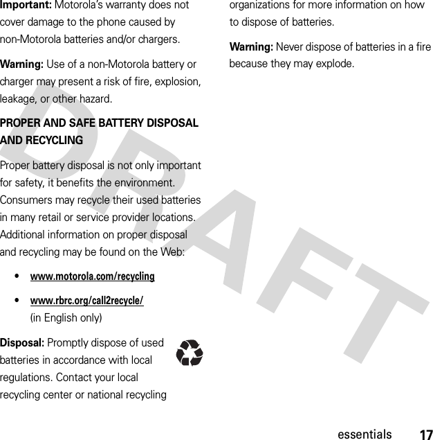 17essentialsImportant: Motorola’s warranty does not cover damage to the phone caused by non-Motorola batteries and/or chargers.Warning: Use of a non-Motorola battery or charger may present a risk of fire, explosion, leakage, or other hazard.PROPER AND SAFE BATTERY DISPOSAL AND RECYCLINGProper battery disposal is not only important for safety, it benefits the environment. Consumers may recycle their used batteries in many retail or service provider locations. Additional information on proper disposal and recycling may be found on the Web:•www.motorola.com/recycling•www.rbrc.org/call2recycle/ (in English only)Disposal: Promptly dispose of used batteries in accordance with local regulations. Contact your local recycling center or national recycling organizations for more information on how to dispose of batteries.Warning: Never dispose of batteries in a fire because they may explode.