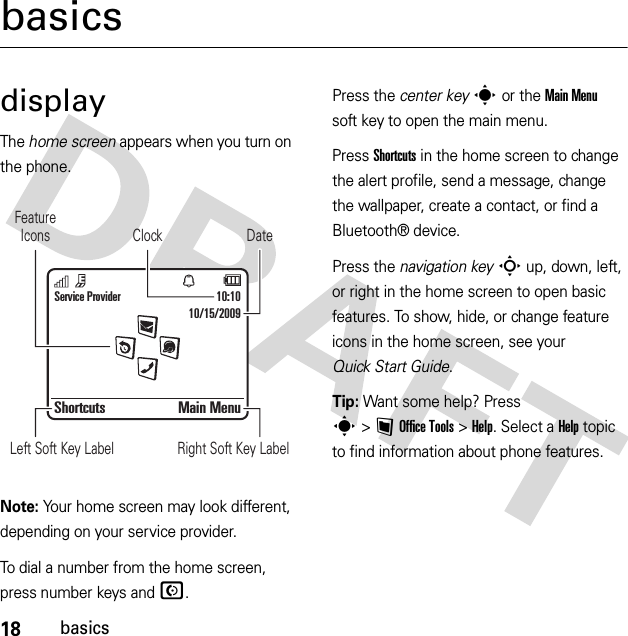 18basicsbasicsdisplayThe home screen appears when you turn on the phone.Note: Your home screen may look different, depending on your service provider.To dial a number from the home screen, press number keys and N.Press the center keys or the Main Menu soft key to open the main menu.Press Shortcuts in the home screen to change the alert profile, send a message, change the wallpaper, create a contact, or find a Bluetooth® device.Press the navigation keyS up, down, left, or right in the home screen to open basic features. To show, hide, or change feature icons in the home screen, see your Quick Start Guide.Tip: Want some help? Press s&gt;~Office Tools &gt;Help. Select a Help topic to find information about phone features.Service Provider 10:10Shortcuts Main MenuDateClockLeft Soft Key Label Right Soft Key LabelFeatureIcons10/15/2009