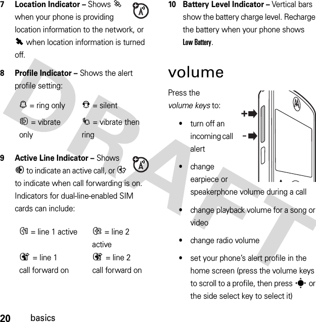 20basics7 Location Indicator – Shows P when your phone is providing location information to the network, or Q when location information is turned off.8 Profile Indicator – Shows the alert profile setting:9 Active Line Indicator – Shows B to indicate an active call, or E to indicate when call forwarding is on. Indicators for dual-line-enabled SIM cards can include:10 Battery Level Indicator – Vertical bars show the battery charge level. Recharge the battery when your phone shows Low Battery.volumePress the volume keys to:•turn off an incoming call alert•change earpiece or speakerphone volume during a call•change playback volume for a song or video•change radio volume•set your phone’s alert profile in the home screen (press the volume keys to scroll to a profile, then press s or the side select key to select it)N= ring onlyJ= silentH= vibrate onlyI= vibrate then ringG= line 1 activeF= line 2 activeD= line 1 call forward onC= line 2 call forward on