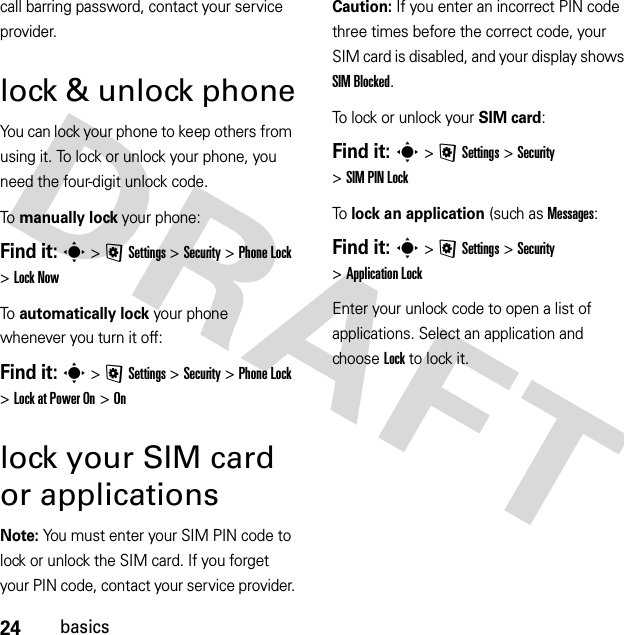 24basicscall barring password, contact your service provider.lock &amp; unlock phoneYou can lock your phone to keep others from using it. To lock or unlock your phone, you need the four-digit unlock code.To manually lock your phone:Find it: s &gt;@Settings &gt;Security &gt;Phone Lock &gt;Lock NowTo automatically lock your phone whenever you turn it off:Find it: s &gt;@Settings &gt;Security &gt;Phone Lock &gt;Lock at Power On &gt;Onlock your SIM card or applicationsNote: You must enter your SIM PIN code to lock or unlock the SIM card. If you forget your PIN code, contact your service provider.Caution: If you enter an incorrect PIN code three times before the correct code, your SIM card is disabled, and your display shows SIM Blocked.To lock or unlock your SIM card:Find it: s &gt;@Settings &gt;Security &gt;SIM PIN LockTo lock an application (such as Messages:Find it: s &gt;@Settings &gt;Security &gt;Application LockEnter your unlock code to open a list of applications. Select an application and choose Lock to lock it.