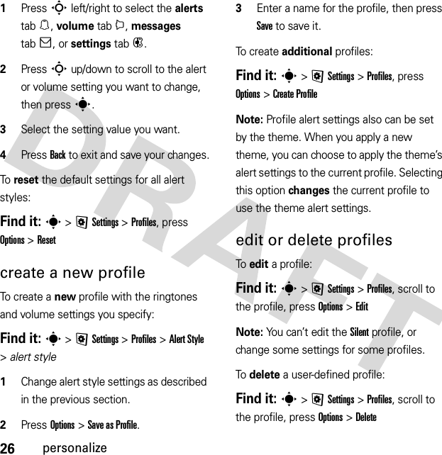 26personalize  1Press S left/right to select the alerts tab[, volume tabi, messages tab], or settings tab#.2Press S up/down to scroll to the alert or volume setting you want to change, then press s.3Select the setting value you want.4Press Back to exit and save your changes.To reset the default settings for all alert styles:Find it: s &gt;@Settings &gt;Profiles, press Options &gt;Resetcreate a new profileTo create a new profile with the ringtones and volume settings you specify:Find it: s &gt;@Settings &gt;Profiles &gt;Alert Style &gt;alert style  1Change alert style settings as described in the previous section.2Press Options &gt;Save as Profile.3Enter a name for the profile, then press Save to save it.To c rea te additional profiles:Find it: s &gt;@Settings &gt;Profiles, press Options &gt;Create ProfileNote: Profile alert settings also can be set by the theme. When you apply a new theme, you can choose to apply the theme’s alert settings to the current profile. Selecting this option changes the current profile to use the theme alert settings.edit or delete profilesTo edit a profile:Find it: s &gt;@Settings &gt;Profiles, scroll to the profile, press Options &gt;EditNote: You can’t edit the Silent profile, or change some settings for some profiles.To delete a user-defined profile:Find it: s &gt;@Settings &gt;Profiles, scroll to the profile, press Options &gt;Delete