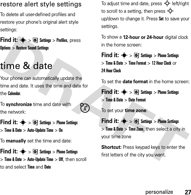 27personalizerestore alert style settingsTo delete all user-defined profiles and restore your phone’s original alert style settings:Find it: s &gt;@Settings &gt;Profiles, press Options &gt;Restore Sound Settingstime &amp; dateYour phone can automatically update the time and date. It uses the time and date for the Calendar.To  synchronize time and date with the network:Find it: s&gt;@Settings &gt;Phone Settings &gt;Time &amp; Date &gt;Auto-Update Time &gt;OnTo  manually set the time and date:Find it: s&gt;@Settings &gt;Phone Settings &gt;Time &amp; Date &gt;Auto-Update Time &gt;Off, then scroll to and select TimeandDateTo adjust time and date, pressS left/right to scroll to a setting, then pressS up/down to change it. Press Set to save your settings.To show a 12-hour or 24-hour digital clock in the home screen:Find it: s&gt;@Settings &gt;Phone Settings &gt;Time &amp; Date &gt;Time Format &gt;12Hour Clock or 24 Hour ClockTo set the date format in the home screen:Find it: s&gt;@Settings &gt;Phone Settings &gt;Time &amp; Date &gt;Date FormatTo set your time zone:Find it: s&gt;@Settings &gt;Phone Settings &gt;Time &amp; Date &gt;Time Zone, then select a city in your time zoneShortcut: Press keypad keys to enter the first letters of the city you want.