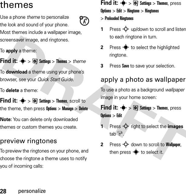 28personalizethemesUse a phone theme to personalize the look and sound of your phone. Most themes include a wallpaper image, screensaver image, and ringtones.To apply a theme:Find it: s &gt;@Settings &gt;Themes &gt; themeTo download a theme using your phone’s browser, see your Quick Start Guide.To delete a theme:Find it: s &gt;@Settings &gt;Themes, scroll to the theme, then press Options &gt;Manage &gt;DeleteNote: You can delete only downloaded themes or custom themes you create.preview ringtonesTo preview the ringtones on your phone, and choose the ringtone a theme uses to notify you of incoming calls:Find it: s &gt;@Settings &gt;Themes, press Options &gt;Edit &gt;Ringtone &gt;Ringtones &gt;Preloaded Ringtones  1Press S up/down to scroll and listen to each ringtone in turn.2Press s to select the highlighted ringtone.3Press Save to save your selection.apply a photo as wallpaperTo use a photo as a background wallpaper image in your home screen:Find it: s &gt;@Settings &gt;Themes, press Options &gt;Edit  1Press S right to select the images tab$.2Press S down to scroll to Wallpaper, then press s to select it.