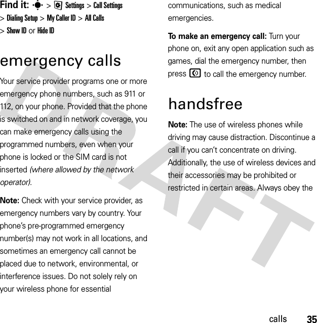 35callsFind it: s &gt;@Settings &gt;Call Settings &gt;Dialing Setup &gt;My Caller ID &gt;All Calls &gt;Show IDorHide IDemergency callsYour service provider programs one or more emergency phone numbers, such as 911 or 112, on your phone. Provided that the phone is switched on and in network coverage, you can make emergency calls using the programmed numbers, even when your phone is locked or the SIM card is not inserted (where allowed by the network operator).Note: Check with your service provider, as emergency numbers vary by country. Your phone’s pre-programmed emergency number(s) may not work in all locations, and sometimes an emergency call cannot be placed due to network, environmental, or interference issues. Do not solely rely on your wireless phone for essential communications, such as medical emergencies.To make an emergency call: Tu r n  yo u r  phone on, exit any open application such as games, dial the emergency number, then pressN to call the emergency number.handsfreeNote: The use of wireless phones while driving may cause distraction. Discontinue a call if you can’t concentrate on driving. Additionally, the use of wireless devices and their accessories may be prohibited or restricted in certain areas. Always obey the 