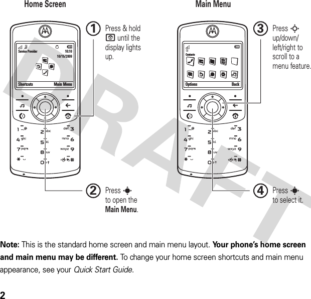2Note: This is the standard home screen and main menu layout. Your phone’s home screen and main menu may be different. To change your home screen shortcuts and main menu appearance, see your Quick Start Guide.Service ProviderShortcuts Main Menu10:1010/15/2009Options BackContactsHome Screen Main MenuPress sto select it.4Press S up/down/left/right to scroll to amenu feature.3Press &amp; hold P until the display lights up.1Press sto open theMain Menu.2