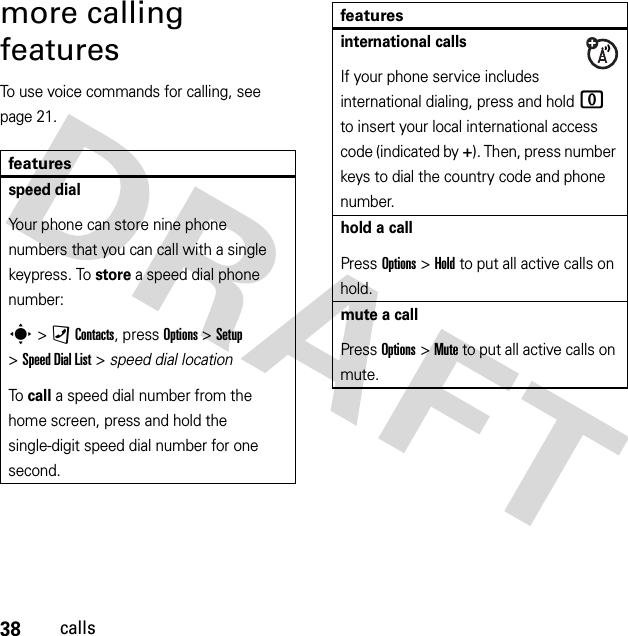 38callsmore calling featuresTo use voice commands for calling, see page 21.featuresspeed dialYour phone can store nine phone numbers that you can call with a single keypress. To store a speed dial phone number:s &gt;)Contacts, press Options &gt;Setup &gt;Speed DialList &gt; speed dial locationTo call a speed dial number from the home screen, press and hold the single-digit speed dial number for one second.international callsIf your phone service includes international dialing, press and hold 0 to insert your local international access code (indicated by +). Then, press number keys to dial the country code and phone number.hold a callPress Options&gt;Hold to put all active calls on hold.mute a callPress Options&gt;Mute to put all active calls on mute.features