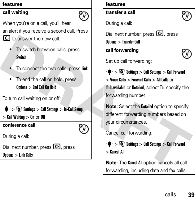 39callscall waitingWhen you’re on a call, you’ll hear an alert if you receive a second call. Press N to answer the new call.•To switch between calls, press Switch.•To connect the two calls, press Link.•To end the call on hold, press Options&gt;End Call On Hold.To turn call waiting on or off:s&gt;@Settings &gt;Call Settings &gt;In-Call Setup &gt;Call Waiting &gt;OnorOffconference callDuring a call:Dial next number, press N, press Options&gt;Link Callsfeaturestransfer a callDuring a call:Dial next number, press N, press Options&gt;Transfer Callcall forwardingSet up call forwarding:s &gt;@Settings &gt;Call Settings &gt;Call Forward &gt;Voice Calls &gt;Forward Calls &gt;All Calls or If Unavailable or Detailed, select To, specify the forwarding numberNote: Select the Detailed option to specify different forwarding numbers based on your circumstances.Cancel call forwarding:s &gt;@Settings &gt;Call Settings &gt;Call Forward &gt;Cancel AllNote: The Cancel All option cancels all call forwarding, including data and fax calls.features