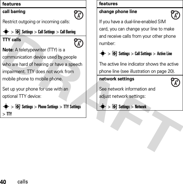 40callscall barringRestrict outgoing or incoming calls:s &gt;@Settings &gt;Call Settings &gt;Call BarringTTY callsNote: A teletypewriter (TTY) is a communication device used by people who are hard of hearing or have a speech impairment. TTY does not work from mobile phone to mobile phone.Set up your phone for use with an optional TTY device:s &gt;@Settings &gt;Phone Settings &gt;TTY Settings &gt;TTYfeatureschange phone lineIf you have a dual-line-enabled SIM card, you can change your line to make and receive calls from your other phone number:s &gt;@Settings &gt;Call Settings &gt;Active LineThe active line indicator shows the active phone line (see illustration on page 20).network settingsSee network information and adjust network settings:s &gt;@Settings &gt;Networkfeatures