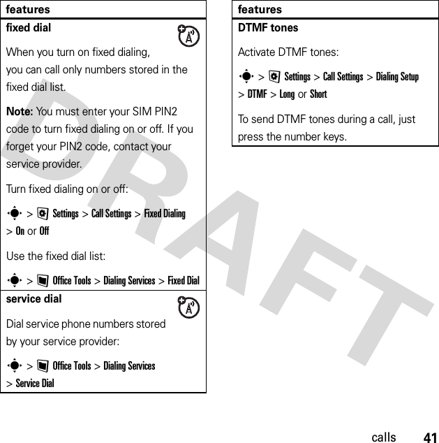 41callsfixed dialWhen you turn on fixed dialing, you can call only numbers stored in the fixed dial list.Note: You must enter your SIM PIN2 code to turn fixed dialing on or off. If you forget your PIN2 code, contact your service provider.Turn fixed dialing on or off:s &gt;@Settings &gt;Call Settings &gt;Fixed Dialing &gt;On or OffUse the fixed dial list:s &gt;~Office Tools &gt;Dialing Services &gt;Fixed Dialservice dialDial service phone numbers stored by your service provider:s &gt;~Office Tools &gt;Dialing Services &gt;Service DialfeaturesDTMF tonesActivate DTMF tones:s &gt;@Settings &gt;Call Settings &gt;Dialing Setup &gt;DTMF &gt;Long or ShortTo send DTMF tones during a call, just press the number keys.features