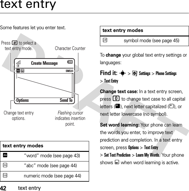 42text entrytext entrySome features let you enter text.To change your global text entry settings or languages:Find it: s &gt;@Settings &gt;Phone Settings &gt;Text EntryChange text case: In a text entry screen, press 0 to change text case to all capital letters (Ä), next letter capitalized (Í), or next letter lowercase (no symbol).Set word learning: Your phone can learn the words you enter, to improve text prediction and completion. In a text entry screen, press Options &gt;Text Entry &gt;SetTextPrediction &gt;Learn My Words. Your phone shows Ç when word learning is active.text entry modesÊ“word” mode (see page 43)É“abc” mode (see page 44)Ènumeric mode (see page 44)Options Send ToCreate MessageSMS:0ÊËCharacter CounterPress # to select a text entry mode.Flashing cursor indicates insertion point.Change text entry options.Ãsymbol mode (see page 45)text entry modes