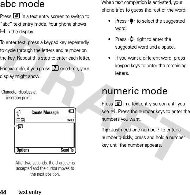 44text entryabc modePress # in a text entry screen to switch to “abc” text entry mode. Your phone shows É in the display.To enter text, press a keypad key repeatedly to cycle through the letters and number on the key. Repeat this step to enter each letter.For example, if you press 7 one time, your display might show:When text completion is activated, your phone tries to guess the rest of the word:•Press s to select the suggested word.•Press S right to enter the suggested word and a space.•If you want a different word, press keypad keys to enter the remaining letters.numeric modePress # in a text entry screen until you see È. Press the number keys to enter the numbers you want.Tip: Just need one number? To enter a number quickly, press and hold a number key until the number appears.Options Send ToCreate MessageSMS:1ÉÆP rogCharacter displays at insertion point.After two seconds, the character isaccepted and the cursor moves tothe next position.