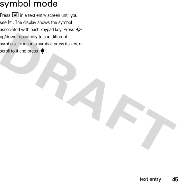 45text entrysymbol modePress # in a text entry screen until you see Ã. The display shows the symbol associated with each keypad key. Press S up/down repeatedly to see different symbols. To insert a symbol, press its key, or scroll to it and presss.