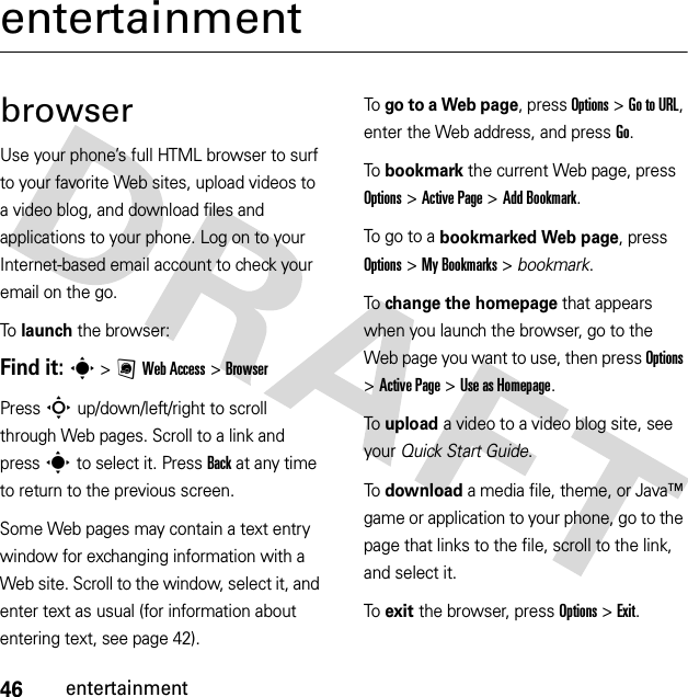 46entertainmententertainmentbrowserUse your phone’s full HTML browser to surf to your favorite Web sites, upload videos to a video blog, and download files and applications to your phone. Log on to your Internet-based email account to check your email on the go.To launch the browser:Find it: s &gt;;Web Access &gt;BrowserPress S up/down/left/right to scroll through Web pages. Scroll to a link and press s to select it. PressBack at any time to return to the previous screen.Some Web pages may contain a text entry window for exchanging information with a Web site. Scroll to the window, select it, and enter text as usual (for information about entering text, see page 42).To go to a Web page, press Options &gt;Go to URL, enter the Web address, and press Go.To bookmark the current Web page, press Options &gt;Active Page &gt;Add Bookmark.To go to a bookmarked Web page, press Options &gt;My Bookmarks &gt; bookmark.To change the homepage that appears when you launch the browser, go to the Web page you want to use, then press Options &gt;Active Page &gt;Use asHomepage.To upload a video to a video blog site, see your Quick Start Guide.To download a media file, theme, or Java™ game or application to your phone, go to the page that links to the file, scroll to the link, and select it.To exit the browser, press Options &gt;Exit.